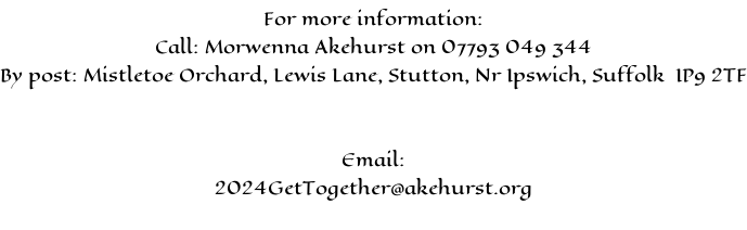 For more information: Call: Morwenna Akehurst on 07793 049 344 By post: Mistletoe Orchard, Lewis Lane, Stutton, Nr Ipswich, Suffolk  IP9 2TF   Email: 2024GetTogether@akehurst.org